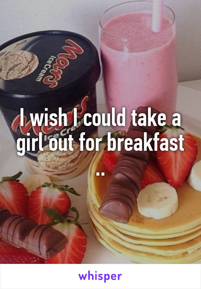 I wish I could take a girl out for breakfast ..