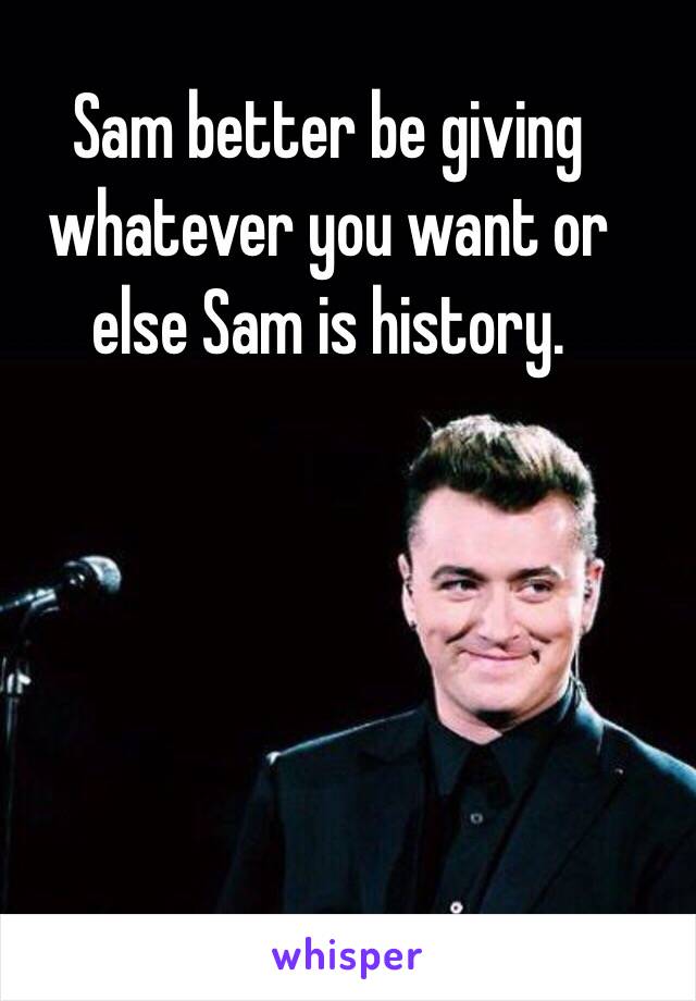 Sam better be giving whatever you want or else Sam is history. 