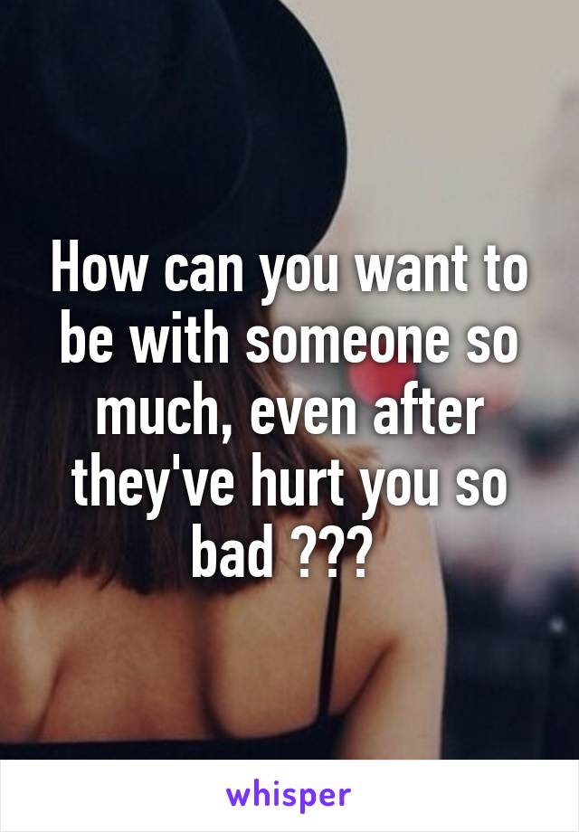 How can you want to be with someone so much, even after they've hurt you so bad ??? 