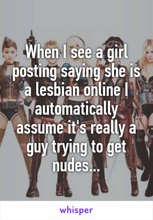 When I see a girl posting saying she is a lesbian online I automatically assume it's really a guy trying to get nudes...