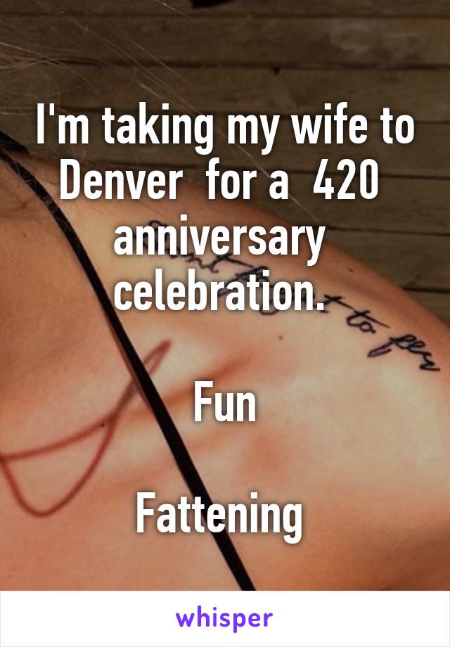 I'm taking my wife to Denver  for a  420  anniversary  celebration. 

Fun

Fattening 