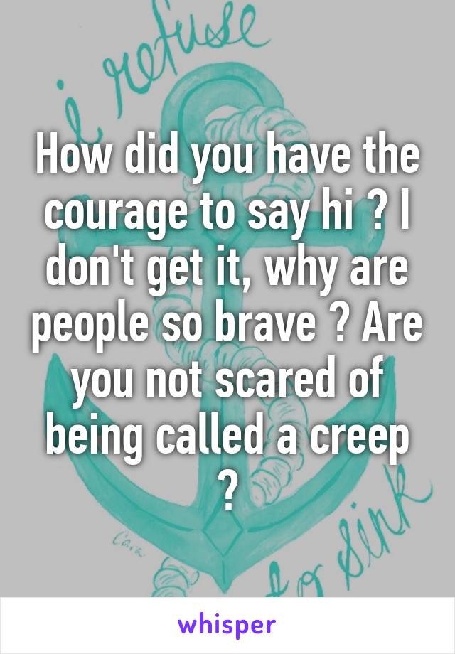 How did you have the courage to say hi ? I don't get it, why are people so brave ? Are you not scared of being called a creep ?