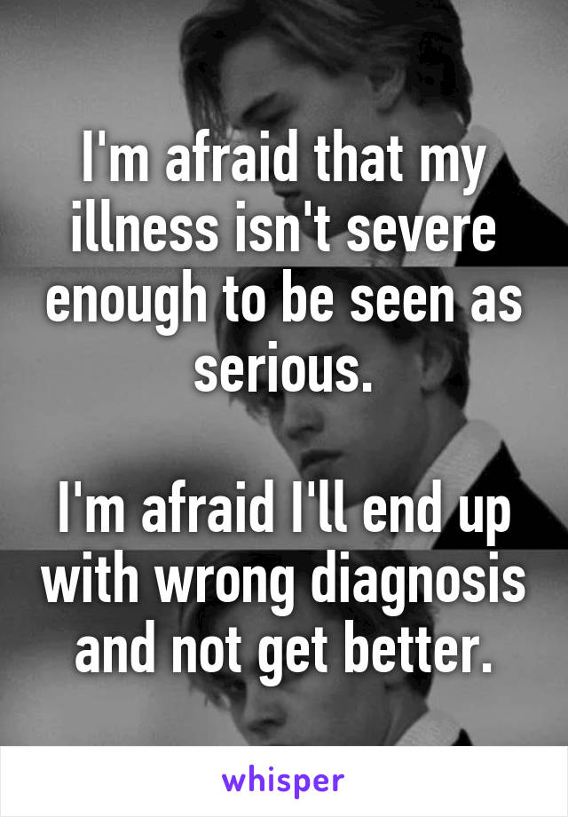 I'm afraid that my illness isn't severe enough to be seen as serious.

I'm afraid I'll end up with wrong diagnosis and not get better.