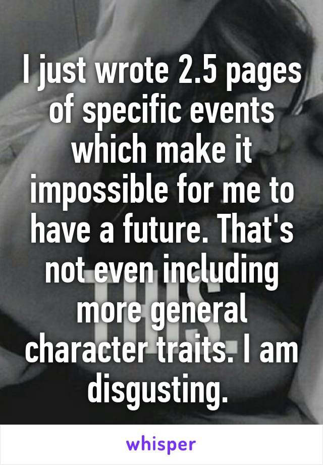 I just wrote 2.5 pages of specific events which make it impossible for me to have a future. That's not even including more general character traits. I am disgusting. 