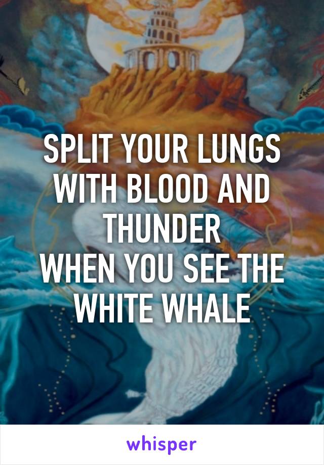 SPLIT YOUR LUNGS WITH BLOOD AND THUNDER
WHEN YOU SEE THE WHITE WHALE