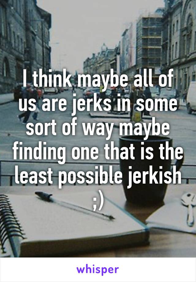 I think maybe all of us are jerks in some sort of way maybe finding one that is the least possible jerkish ;)