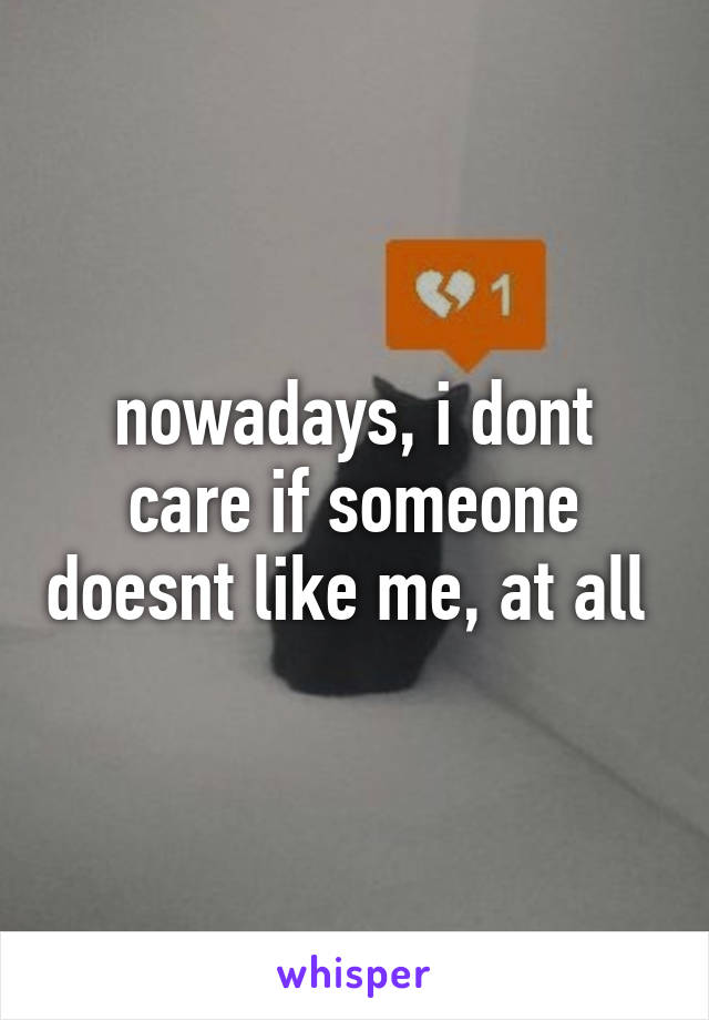 nowadays, i dont care if someone doesnt like me, at all 