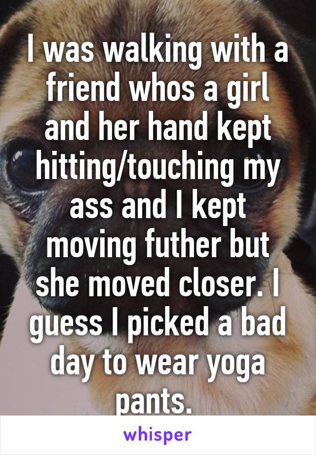 I was walking with a friend whos a girl and her hand kept hitting/touching my ass and I kept moving futher but she moved closer. I guess I picked a bad day to wear yoga pants. 