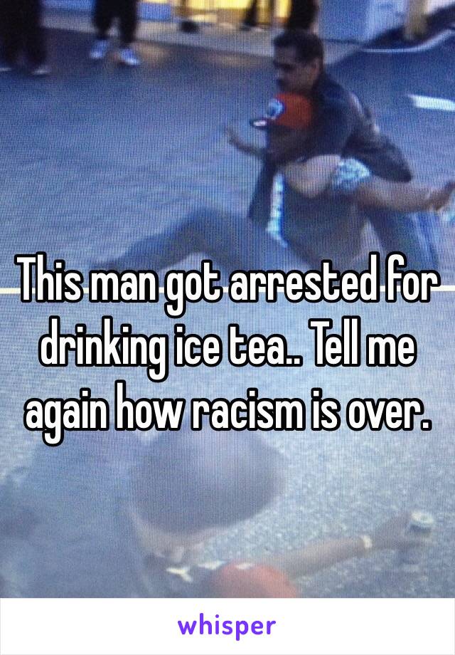 This man got arrested for drinking ice tea.. Tell me again how racism is over. 