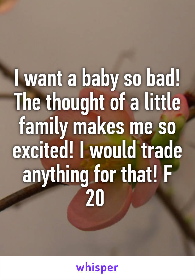 I want a baby so bad! The thought of a little family makes me so excited! I would trade anything for that! F 20 