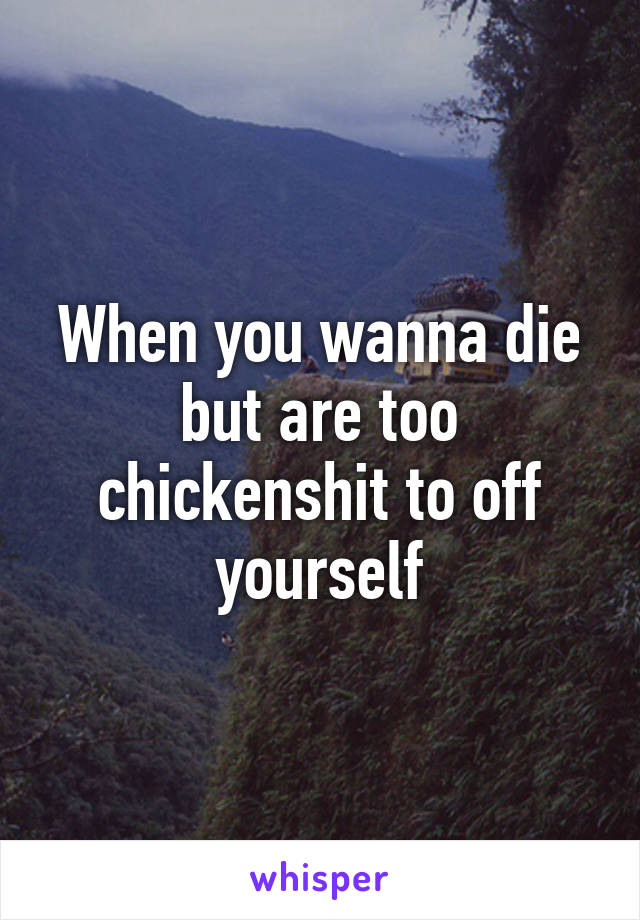 When you wanna die but are too chickenshit to off yourself