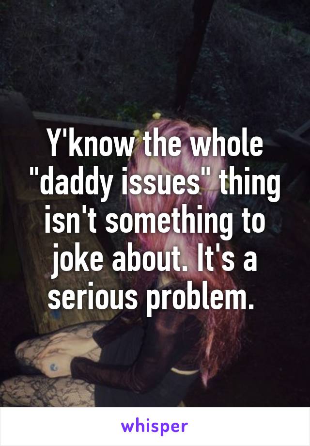 Y'know the whole "daddy issues" thing isn't something to joke about. It's a serious problem. 