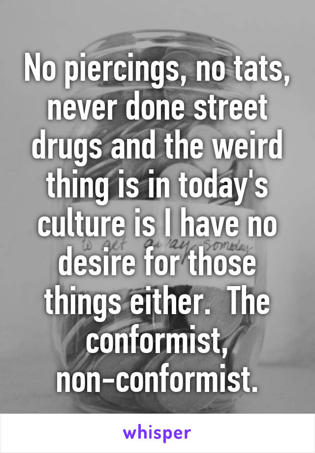 No piercings, no tats, never done street drugs and the weird thing is in today's culture is I have no desire for those things either.  The conformist, non-conformist.