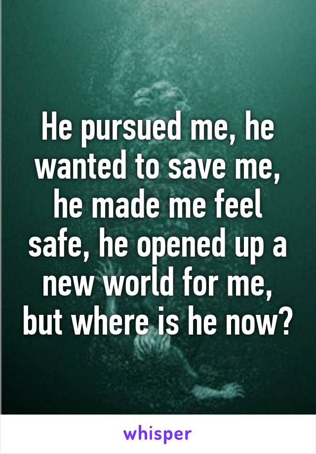 He pursued me, he wanted to save me, he made me feel safe, he opened up a new world for me, but where is he now?