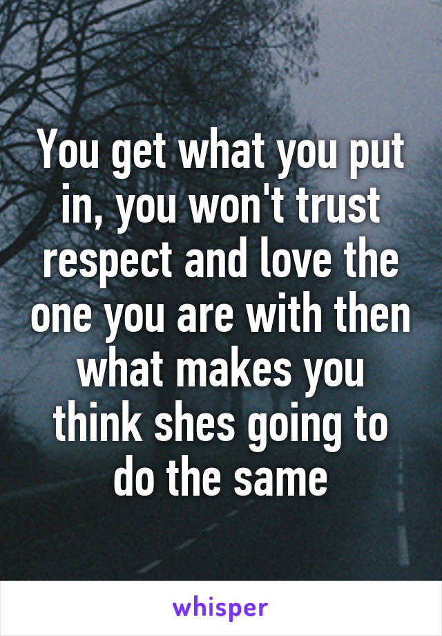 You get what you put in, you won't trust respect and love the one you are with then what makes you think shes going to do the same