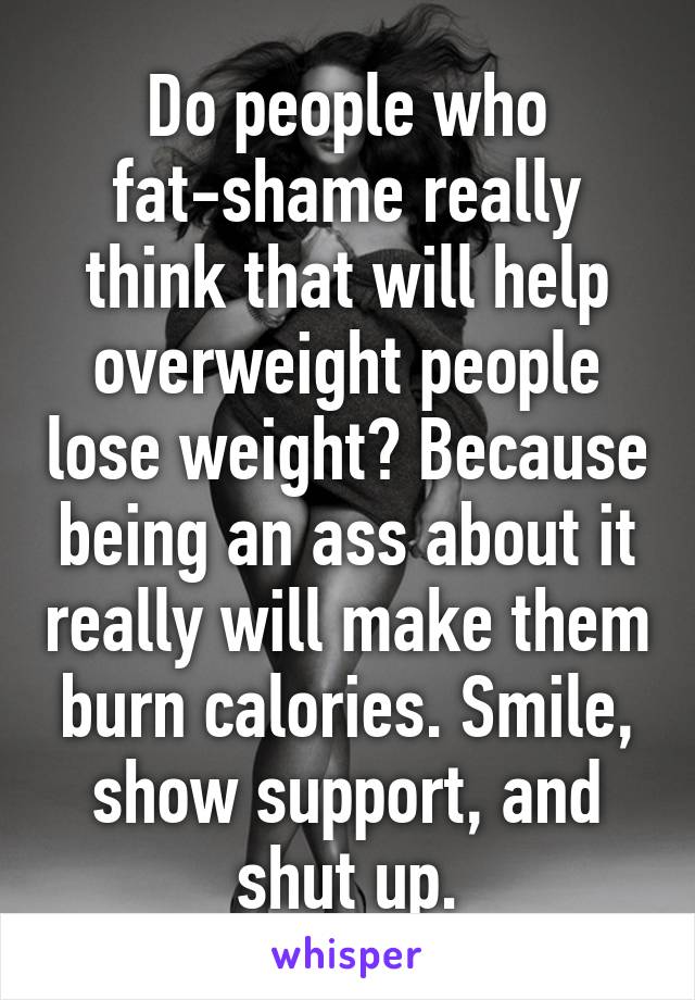 Do people who fat-shame really think that will help overweight people lose weight? Because being an ass about it really will make them burn calories. Smile, show support, and shut up.