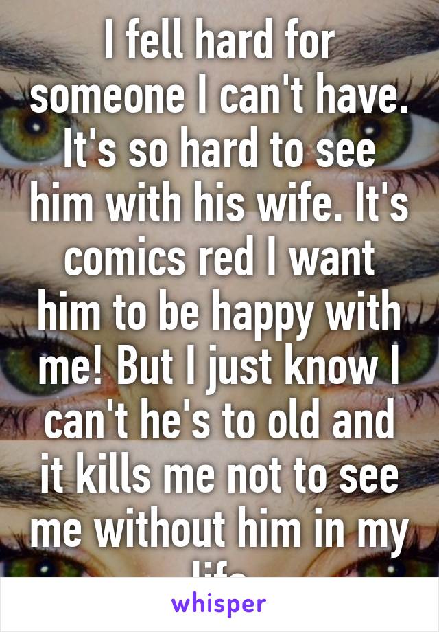 I fell hard for someone I can't have. It's so hard to see him with his wife. It's comics red I want him to be happy with me! But I just know I can't he's to old and it kills me not to see me without him in my life