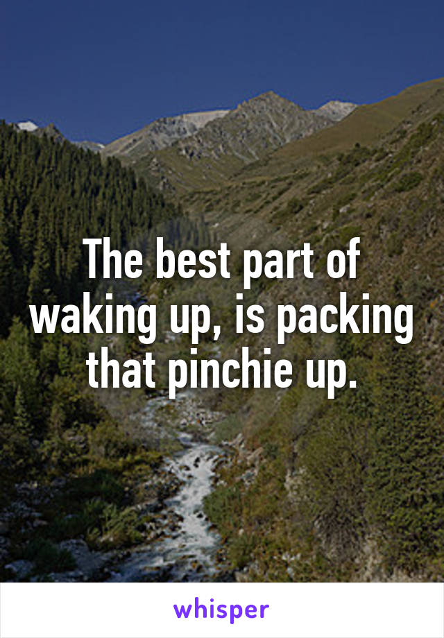 The best part of waking up, is packing that pinchie up.