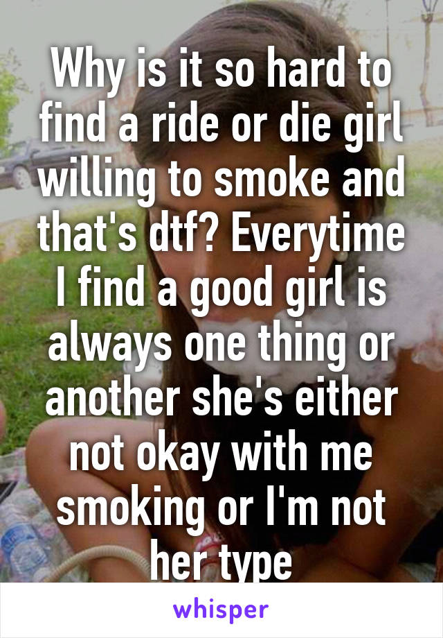 Why is it so hard to find a ride or die girl willing to smoke and that's dtf? Everytime I find a good girl is always one thing or another she's either not okay with me smoking or I'm not her type