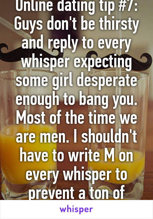 Online dating tip #7:
Guys don't be thirsty and reply to every whisper expecting some girl desperate enough to bang you. Most of the time we are men. I shouldn't have to write M on every whisper to prevent a ton of msgs. 