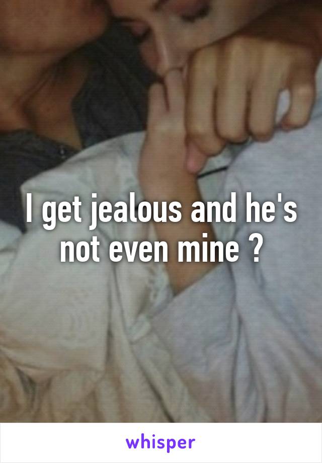 I get jealous and he's not even mine 😔