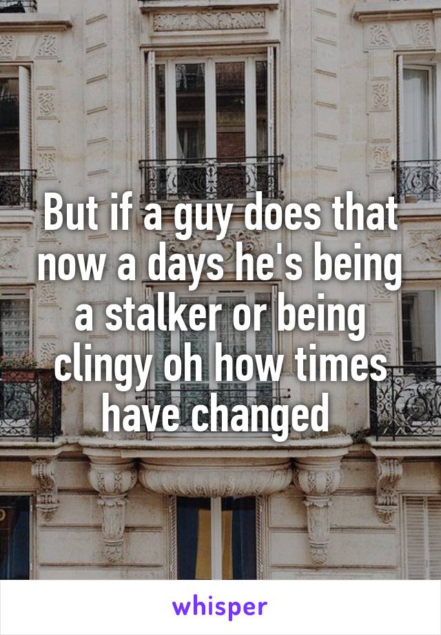 But if a guy does that now a days he's being a stalker or being clingy oh how times have changed 