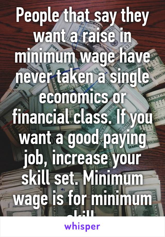 People that say they want a raise in minimum wage have never taken a single economics or financial class. If you want a good paying job, increase your skill set. Minimum wage is for minimum skill.