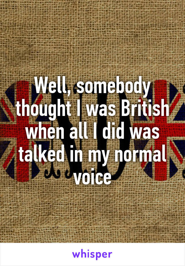 Well, somebody thought I was British when all I did was talked in my normal voice