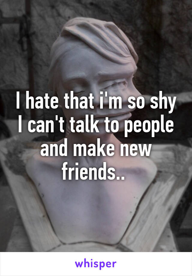 I hate that i'm so shy I can't talk to people and make new friends.. 