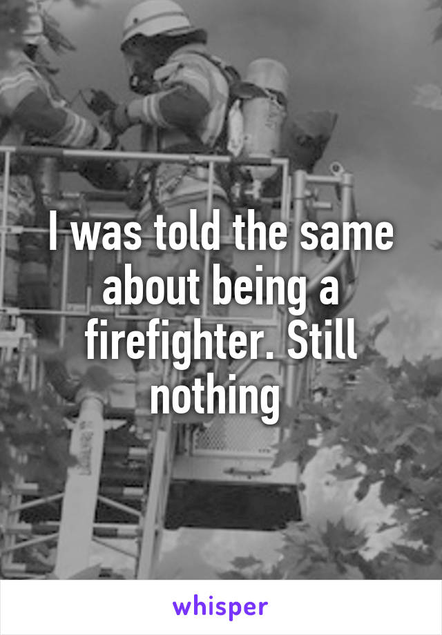 I was told the same about being a firefighter. Still nothing 