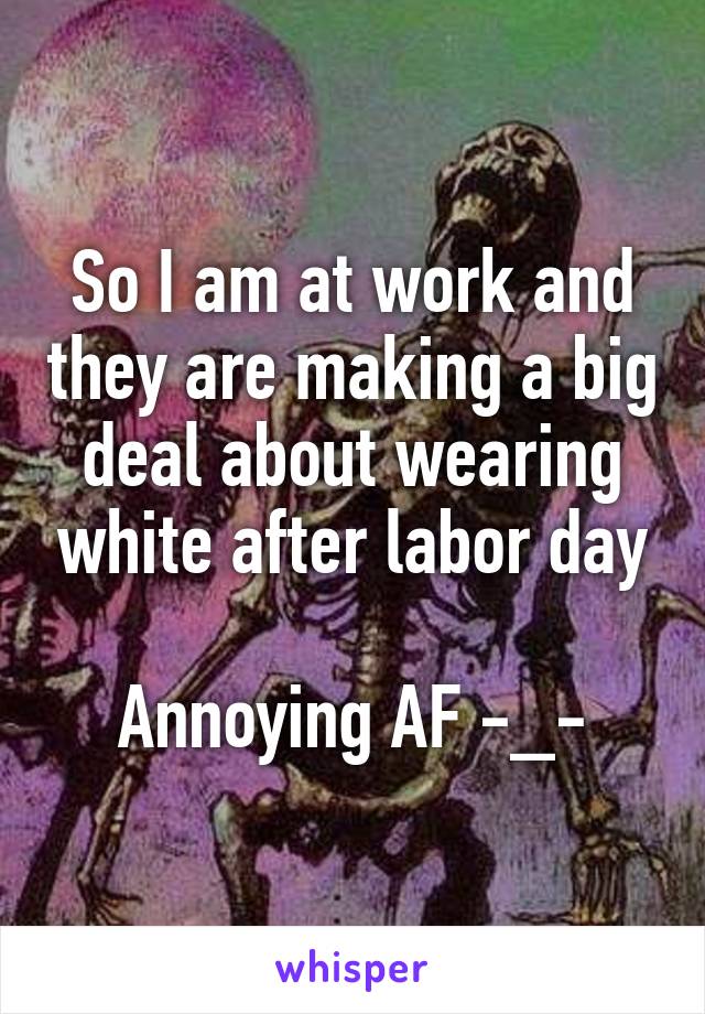 So I am at work and they are making a big deal about wearing white after labor day

Annoying AF -_-