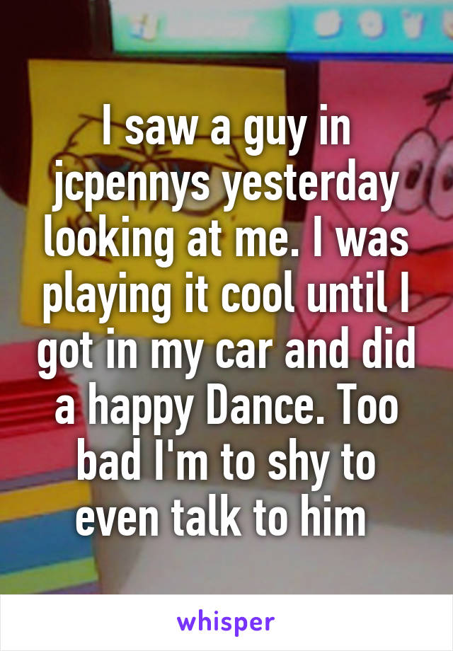 I saw a guy in jcpennys yesterday looking at me. I was playing it cool until I got in my car and did a happy Dance. Too bad I'm to shy to even talk to him 