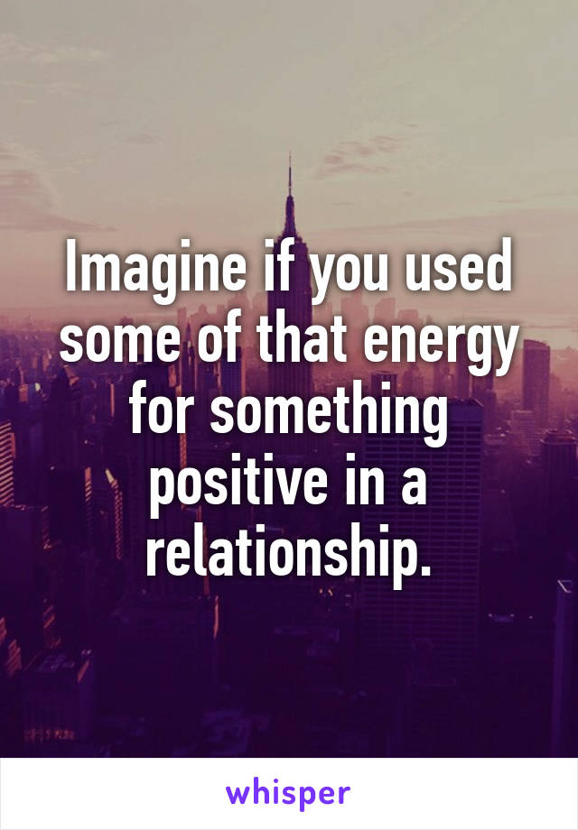 Imagine if you used some of that energy for something positive in a relationship.