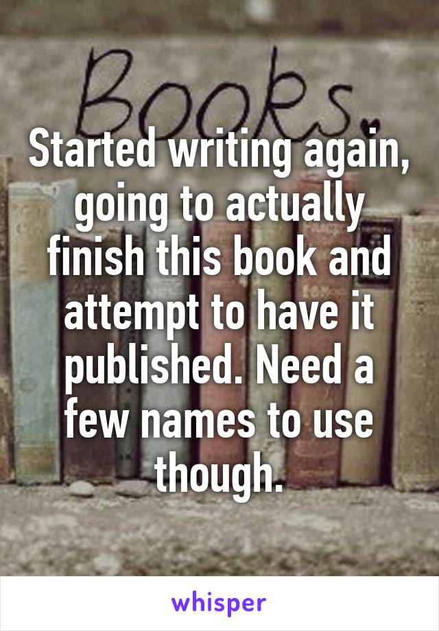 Started writing again, going to actually finish this book and attempt to have it published. Need a few names to use though.