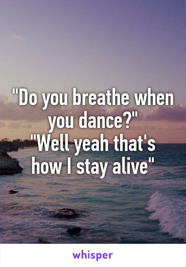 "Do you breathe when you dance?"
"Well yeah that's how I stay alive"