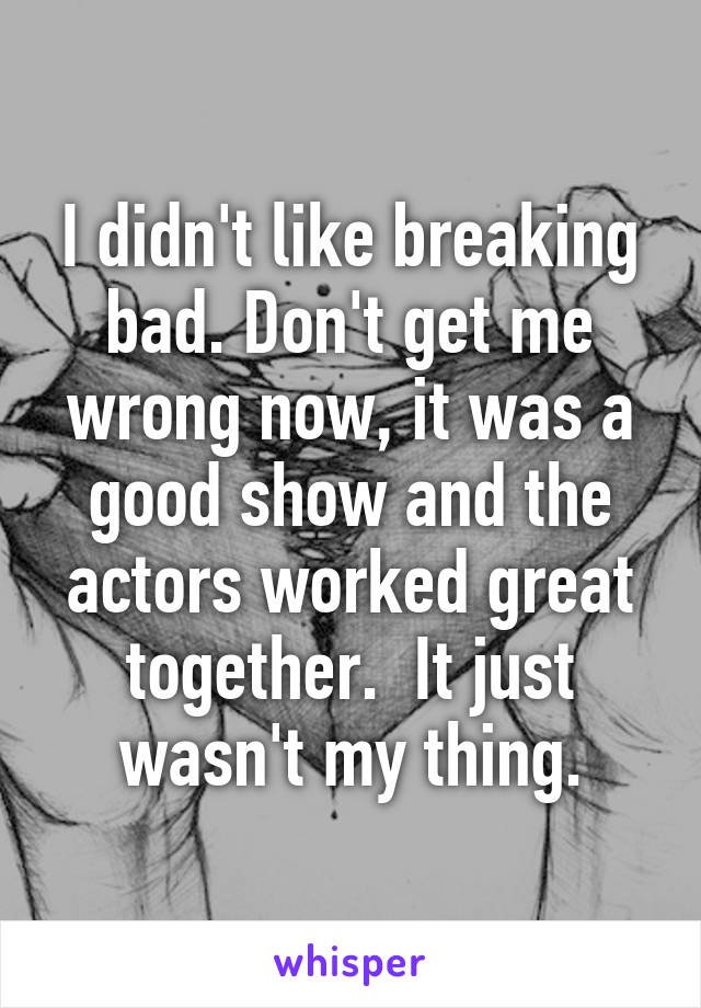 I didn't like breaking bad. Don't get me wrong now, it was a good show and the actors worked great together.  It just wasn't my thing.