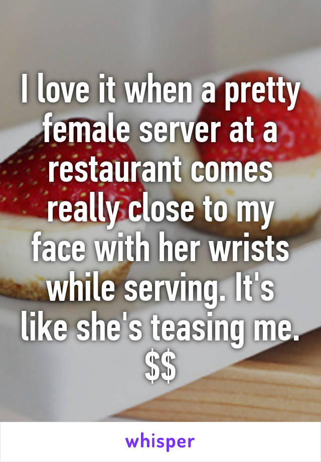 I love it when a pretty female server at a restaurant comes really close to my face with her wrists while serving. It's like she's teasing me. $$