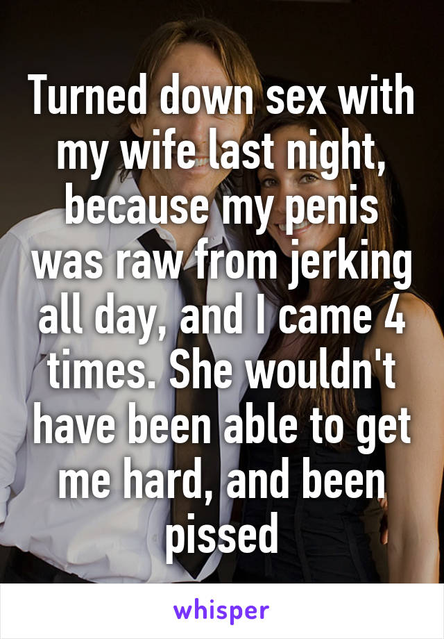Turned down sex with my wife last night, because my penis was raw from jerking all day, and I came 4 times. She wouldn't have been able to get me hard, and been pissed