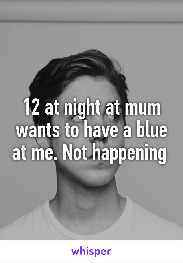 12 at night at mum wants to have a blue at me. Not happening 