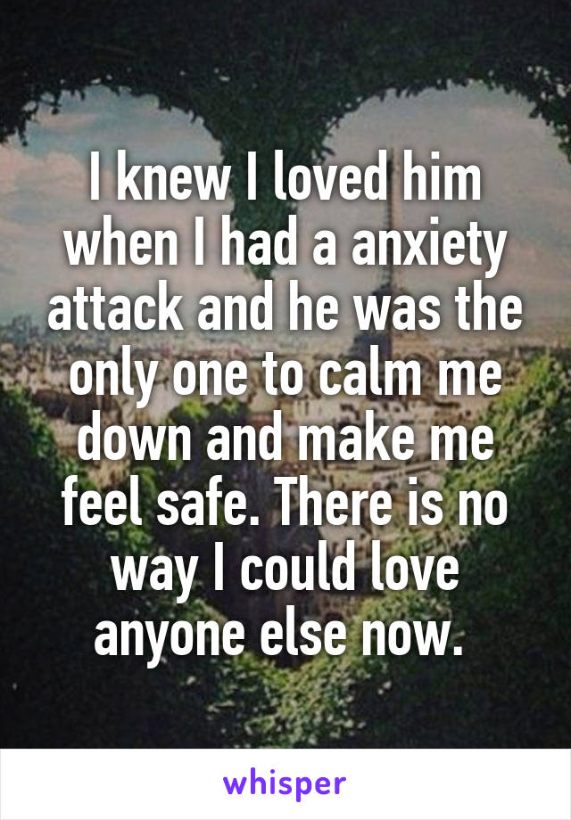 I knew I loved him when I had a anxiety attack and he was the only one to calm me down and make me feel safe. There is no way I could love anyone else now. 