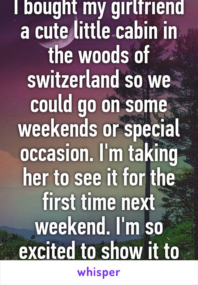 I bought my girlfriend a cute little cabin in the woods of switzerland so we could go on some weekends or special occasion. I'm taking her to see it for the first time next weekend. I'm so excited to show it to her!!!