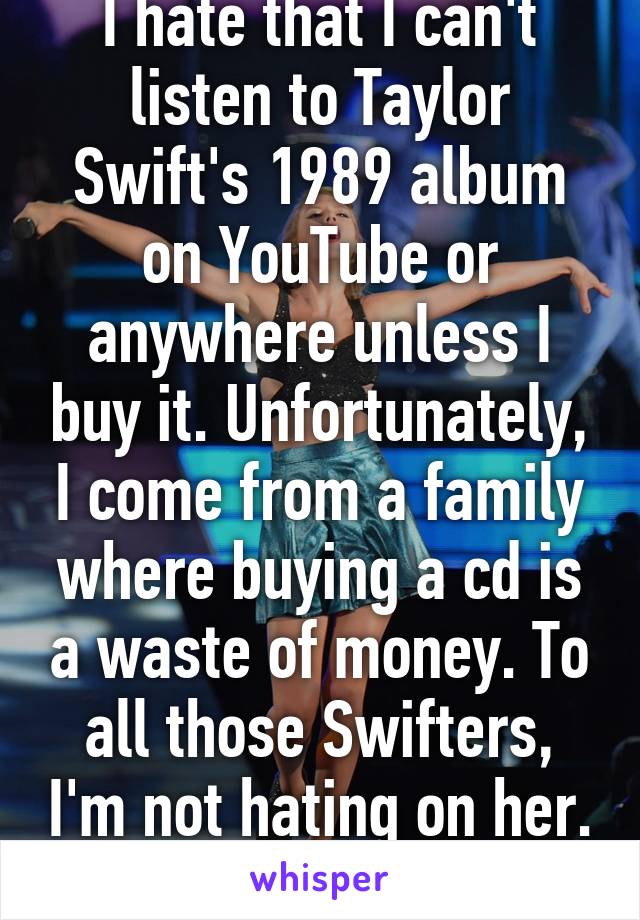 I hate that I can't listen to Taylor Swift's 1989 album on YouTube or anywhere unless I buy it. Unfortunately, I come from a family where buying a cd is a waste of money. To all those Swifters, I'm not hating on her. 