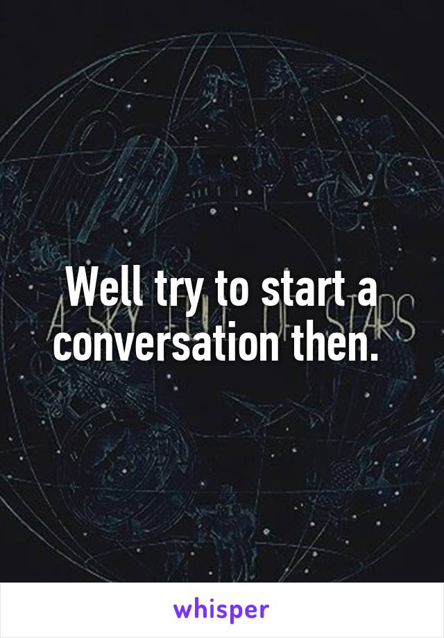 Well try to start a conversation then. 