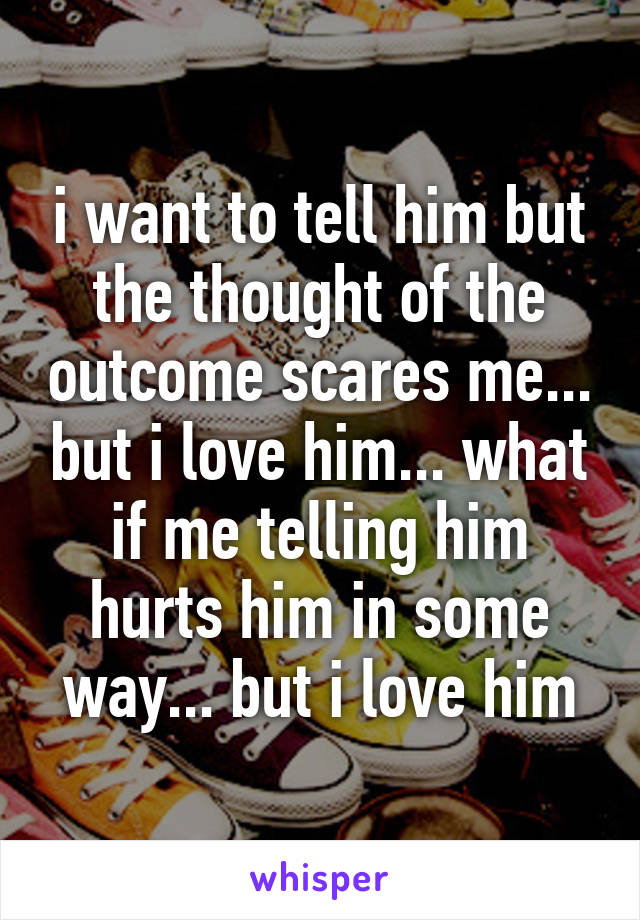 i want to tell him but the thought of the outcome scares me... but i love him... what if me telling him hurts him in some way... but i love him