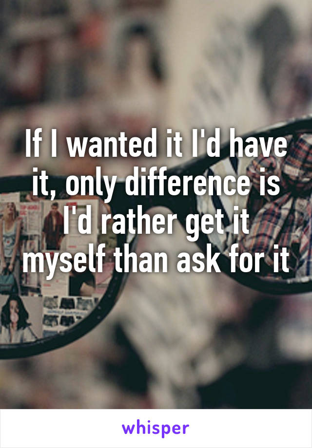 If I wanted it I'd have it, only difference is I'd rather get it myself than ask for it 