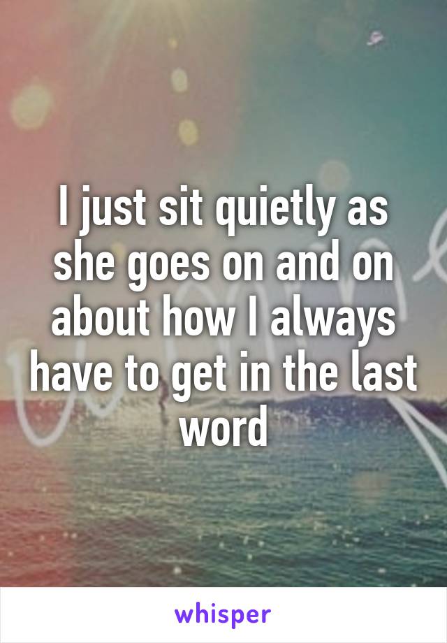 I just sit quietly as she goes on and on about how I always have to get in the last word