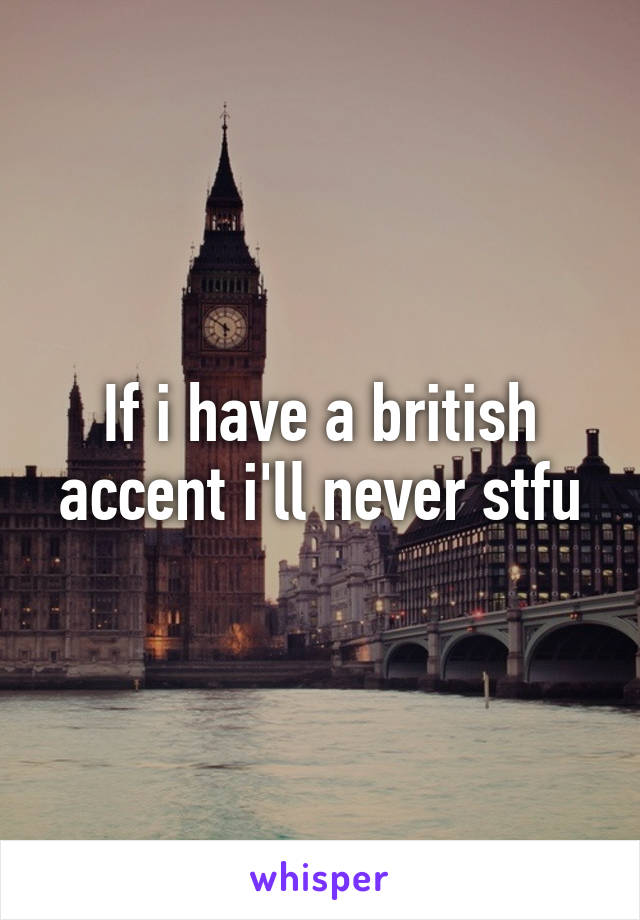 If i have a british accent i'll never stfu