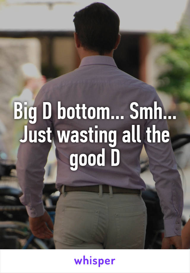 Big D bottom... Smh... Just wasting all the good D