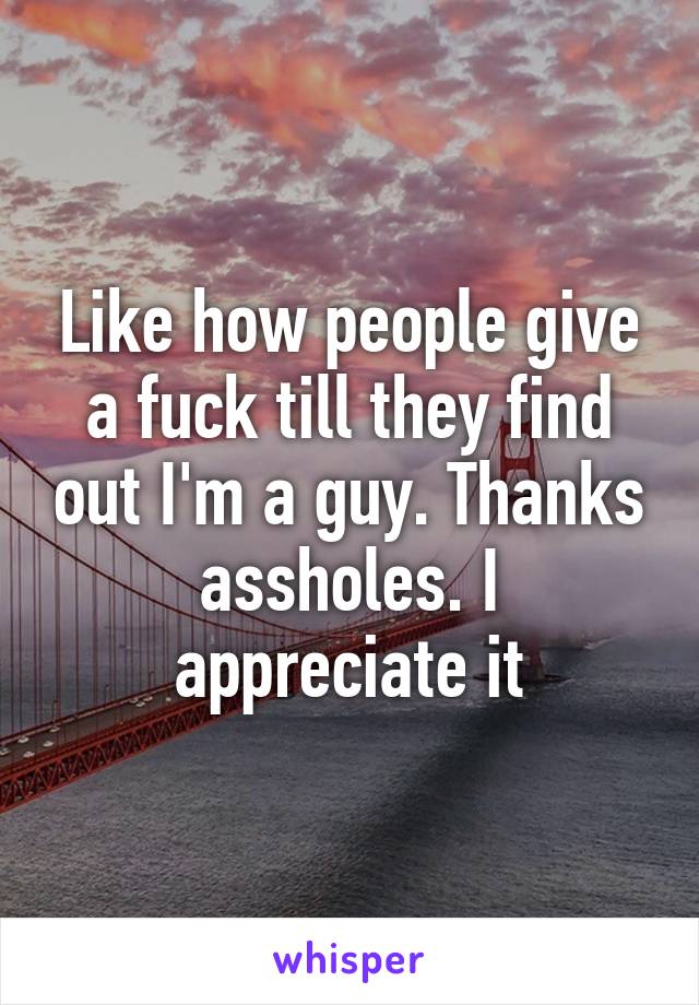 Like how people give a fuck till they find out I'm a guy. Thanks assholes. I appreciate it