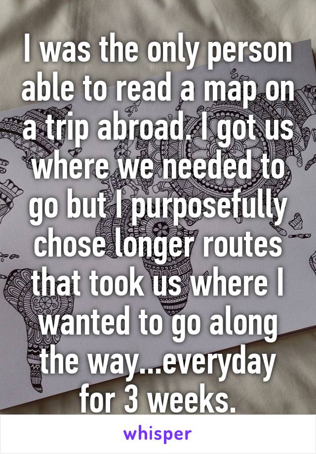 I was the only person able to read a map on a trip abroad. I got us where we needed to go but I purposefully chose longer routes that took us where I wanted to go along the way...everyday for 3 weeks.